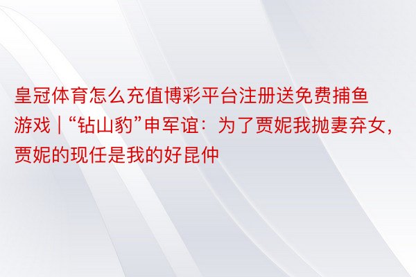皇冠体育怎么充值博彩平台注册送免费捕鱼游戏 | “钻山豹”申军谊：为了贾妮我抛妻弃女，贾妮的现任是我的好昆仲