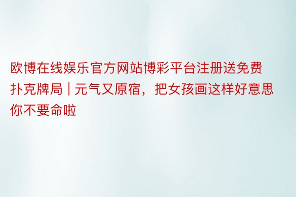 欧博在线娱乐官方网站博彩平台注册送免费扑克牌局 | 元气又原宿，把女孩画这样好意思你不要命啦