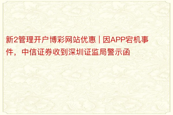 新2管理开户博彩网站优惠 | 因APP宕机事件，中信证券收到深圳证监局警示函