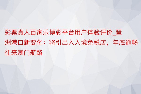 彩票真人百家乐博彩平台用户体验评价_琶洲港口新变化：将引出入入境免税店，年底通畅往来澳门航路