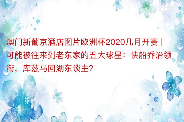 澳门新葡京酒店图片欧洲杯2020几月开赛 | 可能被往来到老东家的五大球星：快船乔治领衔，库兹马回湖东谈主？