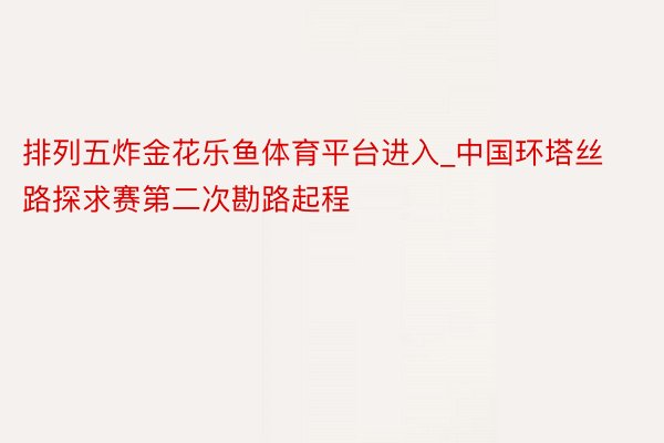 排列五炸金花乐鱼体育平台进入_中国环塔丝路探求赛第二次勘路起程