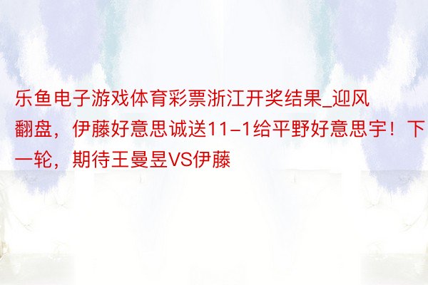 乐鱼电子游戏体育彩票浙江开奖结果_迎风翻盘，伊藤好意思诚送11-1给平野好意思宇！下一轮，期待王曼昱VS伊藤