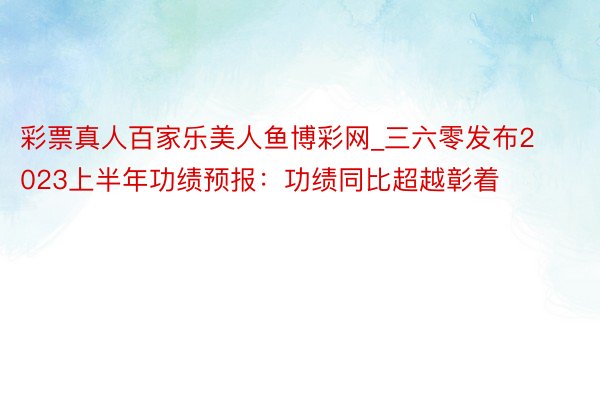 彩票真人百家乐美人鱼博彩网_三六零发布2023上半年功绩预报：功绩同比超越彰着