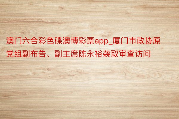 澳门六合彩色碟澳博彩票app_厦门市政协原党组副布告、副主席陈永裕袭取审查访问