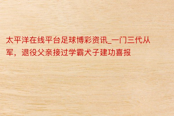 太平洋在线平台足球博彩资讯_一门三代从军，退役父亲接过学霸犬子建功喜报
