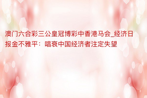 澳门六合彩三公皇冠博彩中香港马会_经济日报金不雅平：唱衰中国经济者注定失望
