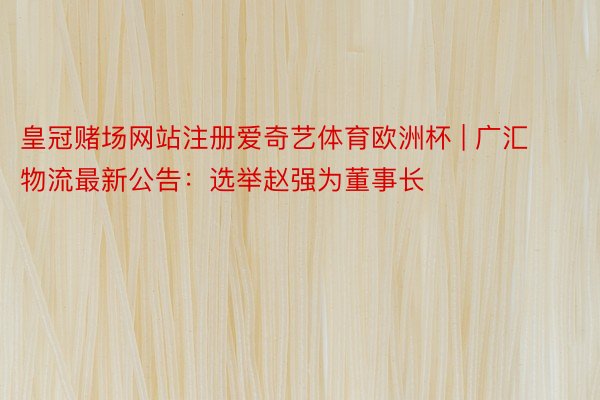 皇冠赌场网站注册爱奇艺体育欧洲杯 | 广汇物流最新公告：选举赵强为董事长