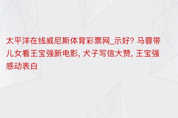 太平洋在线威尼斯体育彩票网_示好? 马蓉带儿女看王宝强新电影, 犬子写信大赞, 王宝强感动表白