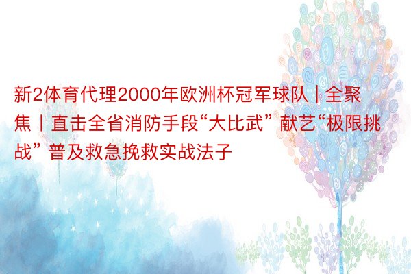 新2体育代理2000年欧洲杯冠军球队 | 全聚焦丨直击全省消防手段“大比武” 献艺“极限挑战” 普及救急挽救实战法子