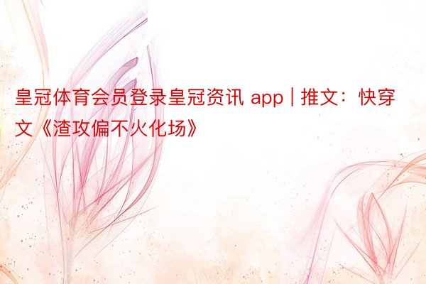 皇冠体育会员登录皇冠资讯 app | 推文：快穿文《渣攻偏不火化场》