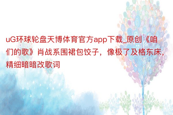 uG环球轮盘天博体育官方app下载_原创《咱们的歌》肖战系围裙包饺子，像极了及格东床，精细暗暗改歌词