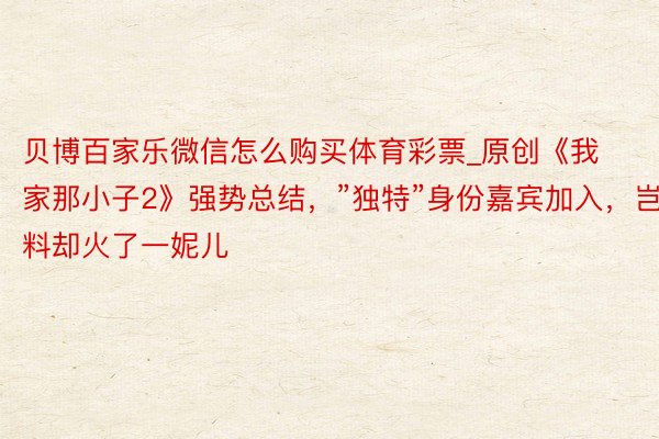 贝博百家乐微信怎么购买体育彩票_原创《我家那小子2》强势总结，”独特”身份嘉宾加入，岂料却火了一妮儿