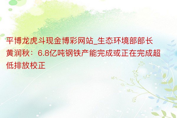 平博龙虎斗现金博彩网站_生态环境部部长黄润秋：6.8亿吨钢铁产能完成或正在完成超低排放校正