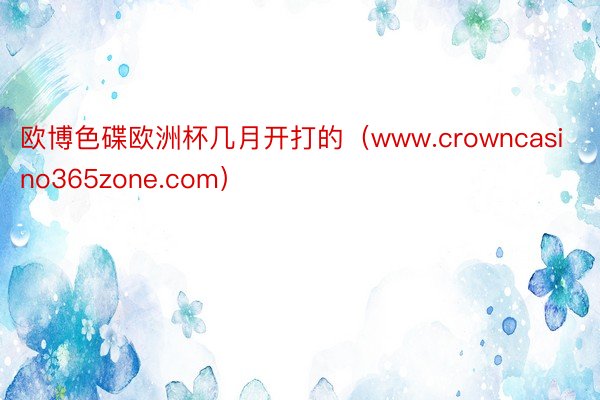 欧博色碟欧洲杯几月开打的（www.crowncasino365zone.com）