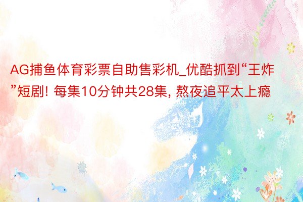 AG捕鱼体育彩票自助售彩机_优酷抓到“王炸”短剧! 每集10分钟共28集, 熬夜追平太上瘾