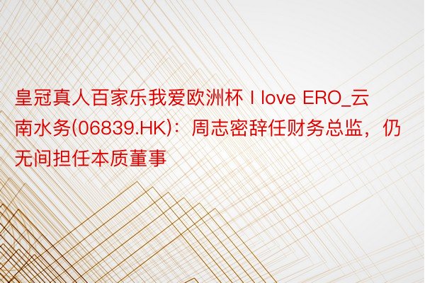 皇冠真人百家乐我爱欧洲杯 I love ERO_云南水务(06839.HK)：周志密辞任财务总监，仍无间担任本质董事