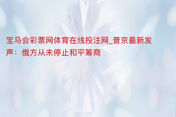 宝马会彩票网体育在线投注网_普京最新发声：俄方从未停止和平筹商
