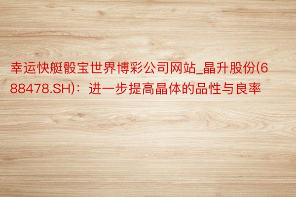 幸运快艇骰宝世界博彩公司网站_晶升股份(688478.SH)：进一步提高晶体的品性与良率
