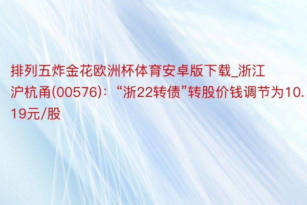 排列五炸金花欧洲杯体育安卓版下载_浙江沪杭甬(00576)：“浙22转债”转股价钱调节为10.19元/股