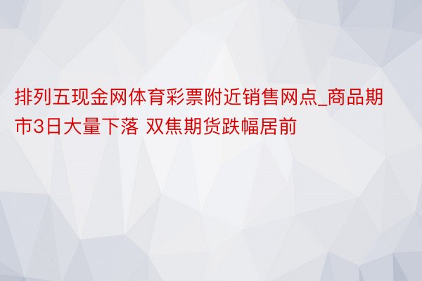排列五现金网体育彩票附近销售网点_商品期市3日大量下落 双焦期货跌幅居前