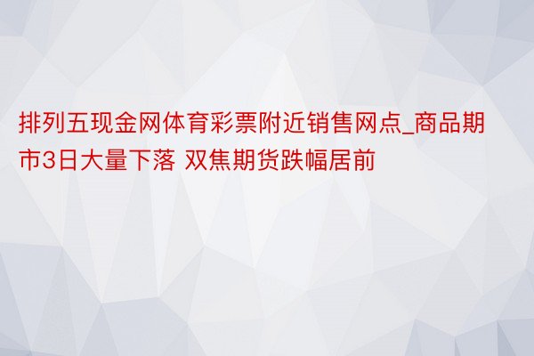 排列五现金网体育彩票附近销售网点_商品期市3日大量下落 双焦期货跌幅居前