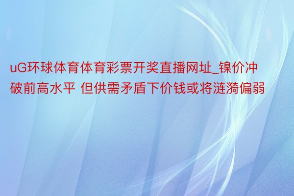 uG环球体育体育彩票开奖直播网址_镍价冲破前高水平 但供需矛盾下价钱或将涟漪偏弱