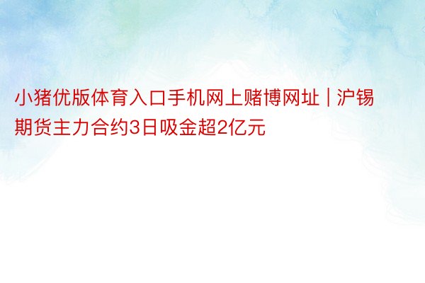 小猪优版体育入口手机网上赌博网址 | 沪锡期货主力合约3日吸金超2亿元