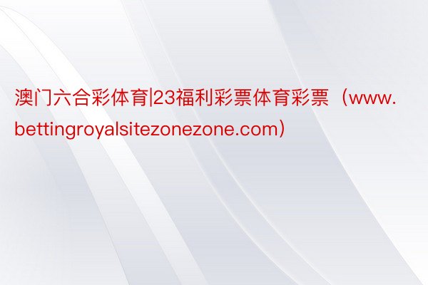 澳门六合彩体育|23福利彩票体育彩票（www.bettingroyalsitezonezone.com）