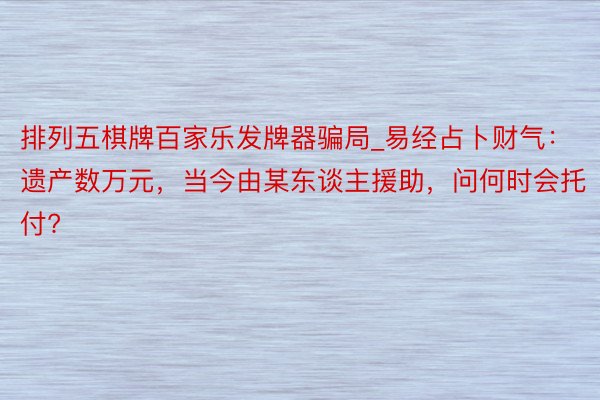 排列五棋牌百家乐发牌器骗局_易经占卜财气：遗产数万元，当今由某东谈主援助，问何时会托付?