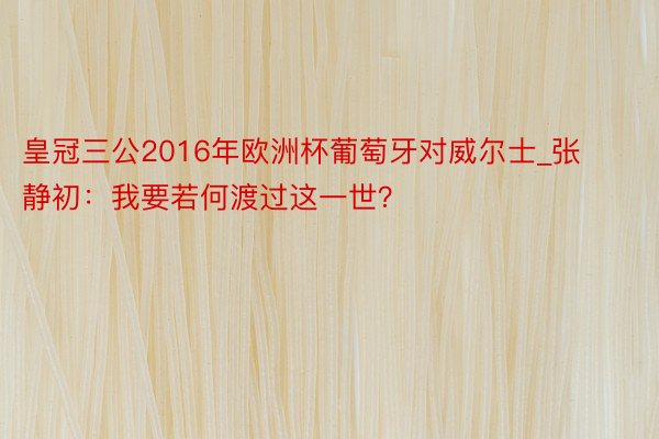 皇冠三公2016年欧洲杯葡萄牙对威尔士_张静初：我要若何渡过这一世？