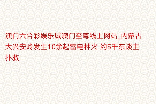 澳门六合彩娱乐城澳门至尊线上网站_内蒙古大兴安岭发生10余起雷电林火 约5千东谈主扑救