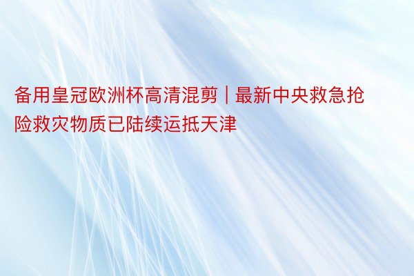 备用皇冠欧洲杯高清混剪 | 最新中央救急抢险救灾物质已陆续运抵天津