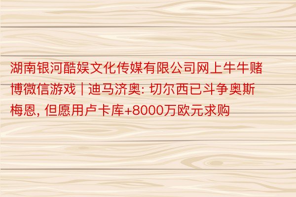 湖南银河酷娱文化传媒有限公司网上牛牛赌博微信游戏 | 迪马济奥: 切尔西已斗争奥斯梅恩， 但愿用卢卡库+8000万欧元求购