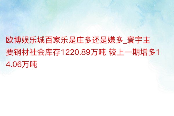 欧博娱乐城百家乐是庄多还是嫌多_寰宇主要钢材社会库存1220.89万吨 较上一期增多14.06万吨