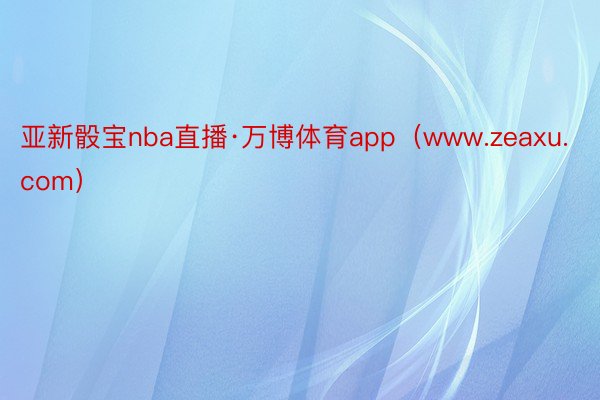 亚新骰宝nba直播·万博体育app(www.zeaxu.com)