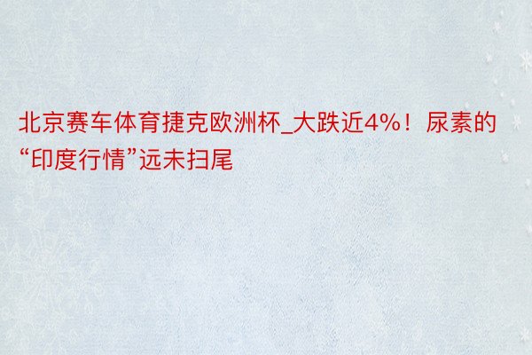 北京赛车体育捷克欧洲杯_大跌近4%！尿素的“印度行情”远未扫尾