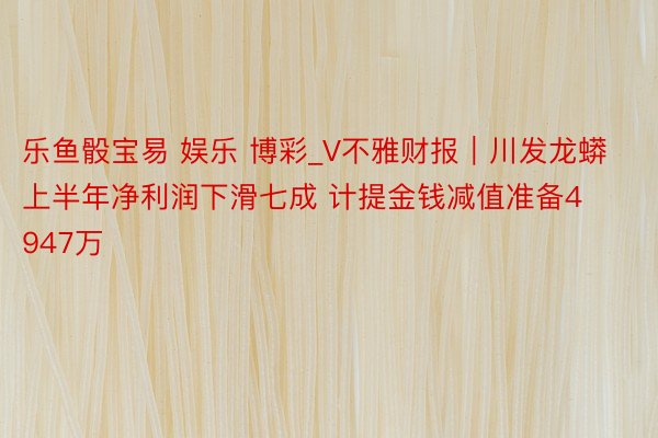 乐鱼骰宝易 娱乐 博彩_V不雅财报｜川发龙蟒上半年净利润下滑七成 计提金钱减值准备4947万