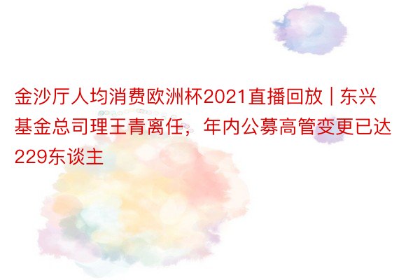 金沙厅人均消费欧洲杯2021直播回放 | 东兴基金总司理王青离任，年内公募高管变更已达229东谈主