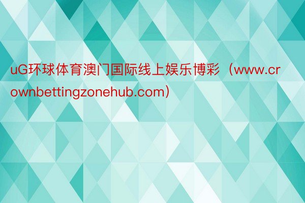 uG环球体育澳门国际线上娱乐博彩（www.crownbettingzonehub.com）