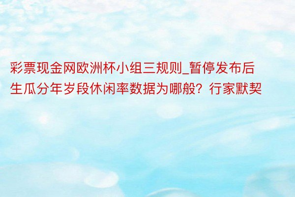 彩票现金网欧洲杯小组三规则_暂停发布后生瓜分年岁段休闲率数据为哪般？行家默契
