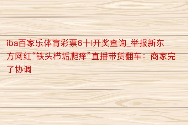 iba百家乐体育彩票6十l开奖查询_举报新东方网红“铁头栉垢爬痒”直播带货翻车：商家完了协调