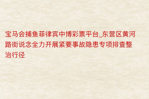 宝马会捕鱼菲律宾中博彩票平台_东营区黄河路街说念全力开展紧要事故隐患专项排查整治行径