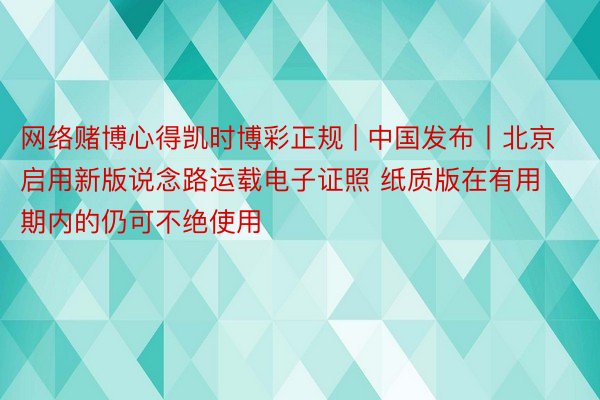 网络赌博心得凯时博彩正规 | 中国发布丨北京启用新版说念路运载电子证照 纸质版在有用期内的仍可不绝使用