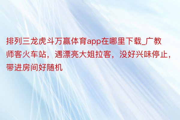 排列三龙虎斗万赢体育app在哪里下载_广教师客火车站，遇漂亮大姐拉客，没好兴味停止，带进房间好随机