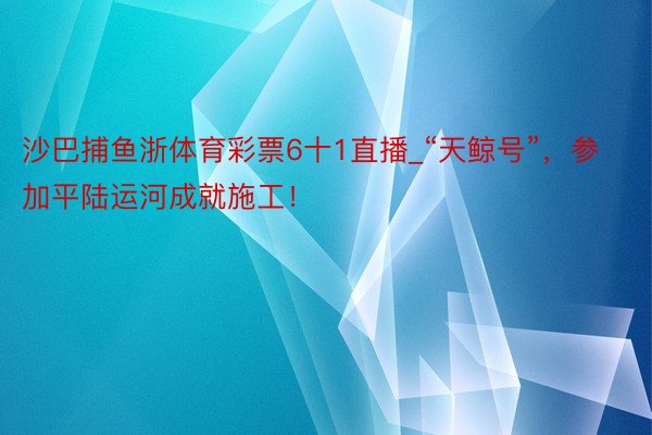 沙巴捕鱼浙体育彩票6十1直播_“天鲸号”，参加平陆运河成就施工！