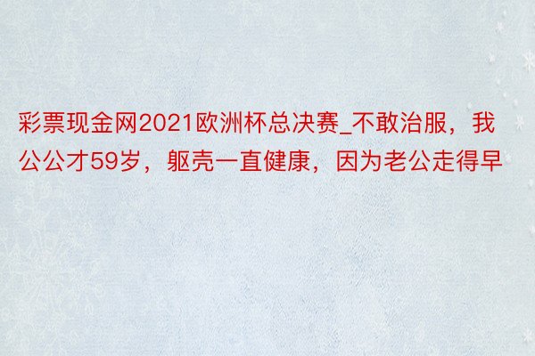 彩票现金网2021欧洲杯总决赛_不敢治服，我公公才59岁，躯壳一直健康，因为老公走得早