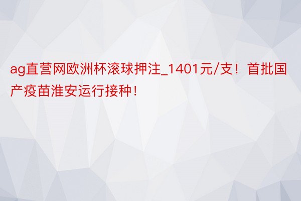 ag直营网欧洲杯滚球押注_1401元/支！首批国产疫苗淮安运行接种！