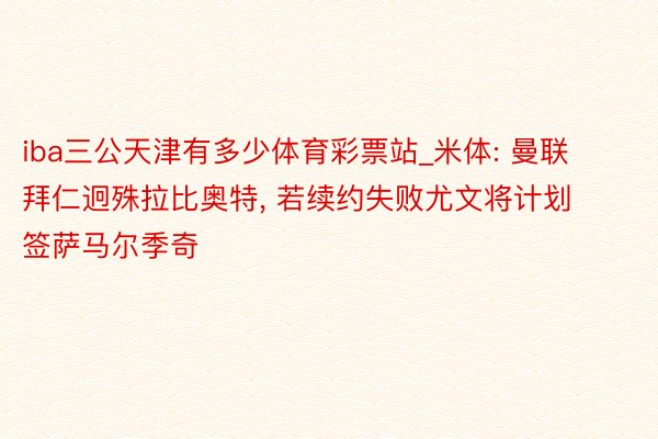 iba三公天津有多少体育彩票站_米体: 曼联拜仁迥殊拉比奥特, 若续约失败尤文将计划签萨马尔季奇