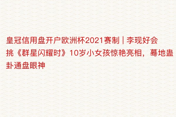 皇冠信用盘开户欧洲杯2021赛制 | 李现好会挑《群星闪耀时》10岁小女孩惊艳亮相，蓦地蛊卦通盘眼神